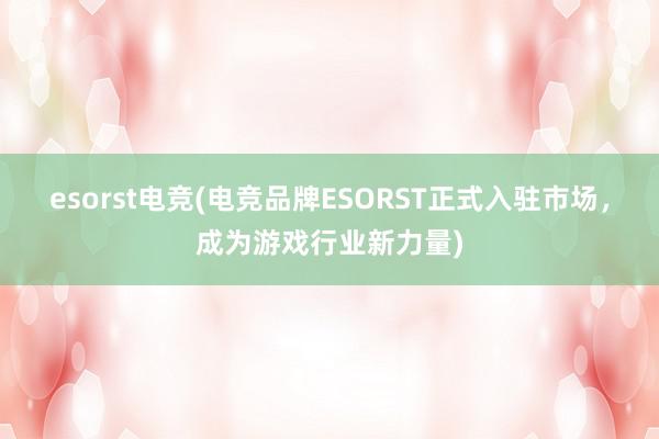 esorst电竞(电竞品牌ESORST正式入驻市场，成为游戏行业新力量)