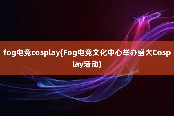 fog电竞cosplay(Fog电竞文化中心举办盛大Cosplay活动)