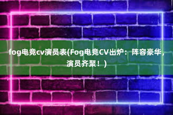 fog电竞cv演员表(Fog电竞CV出炉：阵容豪华，演员齐聚！)