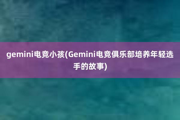 gemini电竞小孩(Gemini电竞俱乐部培养年轻选手的故事)