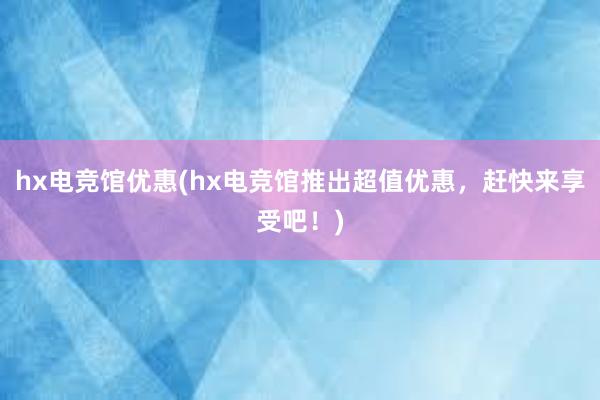 hx电竞馆优惠(hx电竞馆推出超值优惠，赶快来享受吧！)