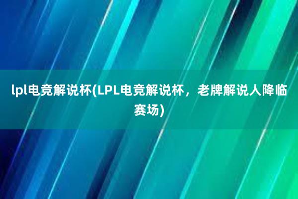 lpl电竞解说杯(LPL电竞解说杯，老牌解说人降临赛场)