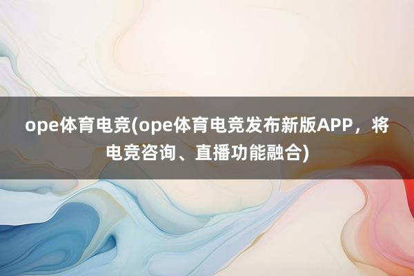 ope体育电竞(ope体育电竞发布新版APP，将电竞咨询、直播功能融合)