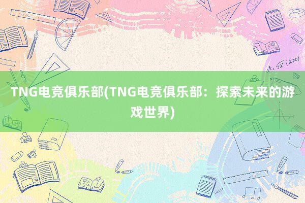 TNG电竞俱乐部(TNG电竞俱乐部：探索未来的游戏世界)