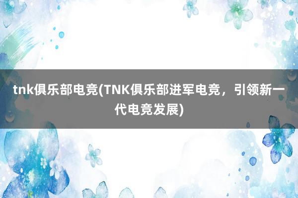 tnk俱乐部电竞(TNK俱乐部进军电竞，引领新一代电竞发展)