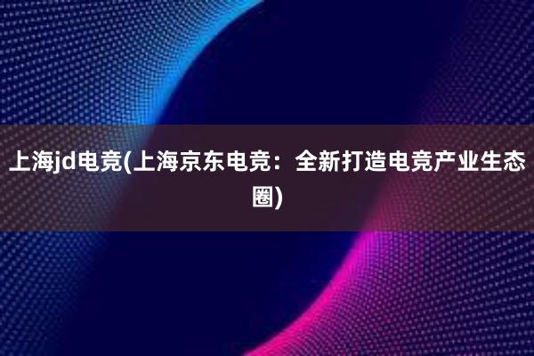 上海jd电竞(上海京东电竞：全新打造电竞产业生态圈)