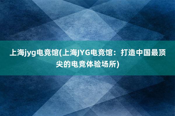 上海jyg电竞馆(上海JYG电竞馆：打造中国最顶尖的电竞体验场所)