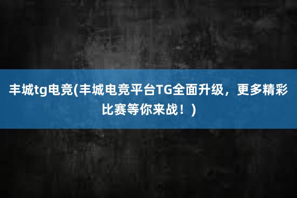 丰城tg电竞(丰城电竞平台TG全面升级，更多精彩比赛等你来战！)