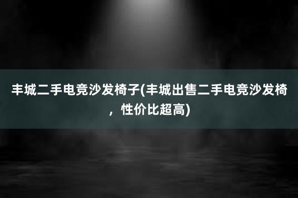 丰城二手电竞沙发椅子(丰城出售二手电竞沙发椅，性价比超高)