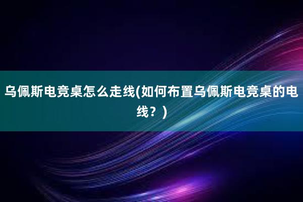 乌佩斯电竞桌怎么走线(如何布置乌佩斯电竞桌的电线？)