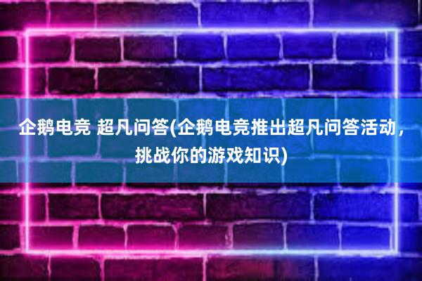 企鹅电竞 超凡问答(企鹅电竞推出超凡问答活动，挑战你的游戏知识)