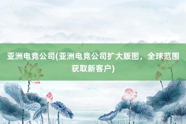 亚洲电竞公司(亚洲电竞公司扩大版图，全球范围获取新客户)