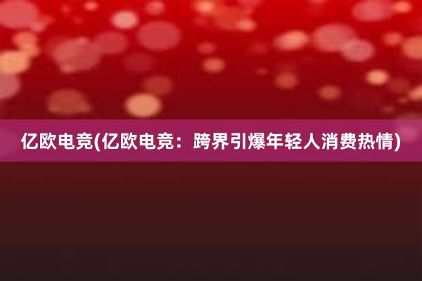 亿欧电竞(亿欧电竞：跨界引爆年轻人消费热情)