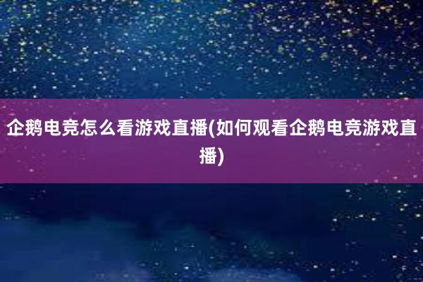 企鹅电竞怎么看游戏直播(如何观看企鹅电竞游戏直播)