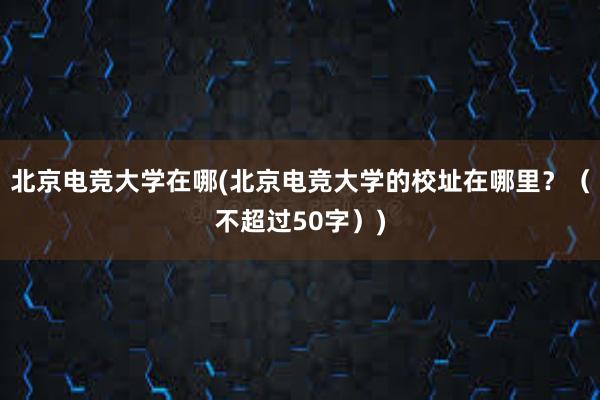 北京电竞大学在哪(北京电竞大学的校址在哪里？（不超过50字）)