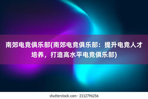 南郊电竞俱乐部(南郊电竞俱乐部：提升电竞人才培养，打造高水平电竞俱乐部)