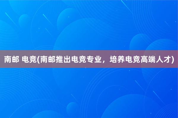 南邮 电竞(南邮推出电竞专业，培养电竞高端人才)