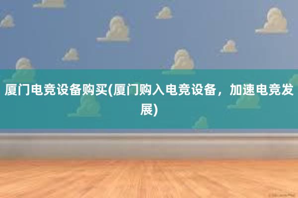 厦门电竞设备购买(厦门购入电竞设备，加速电竞发展)