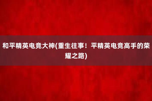 和平精英电竞大神(重生往事！平精英电竞高手的荣耀之路)