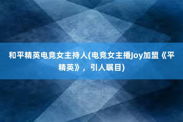 和平精英电竞女主持人(电竞女主播Joy加盟《平精英》，引人瞩目)