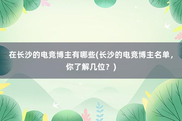 在长沙的电竞博主有哪些(长沙的电竞博主名单，你了解几位？)