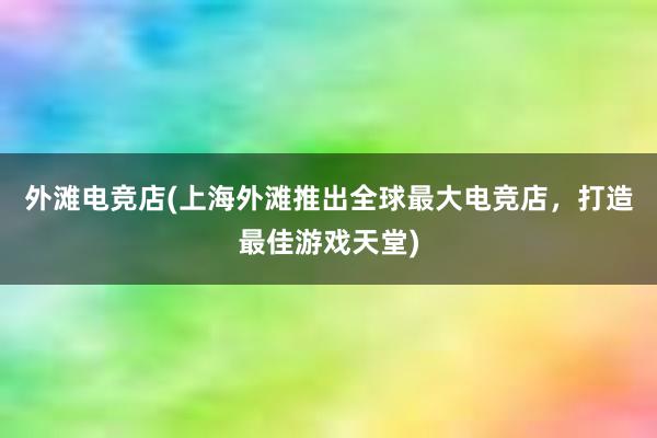 外滩电竞店(上海外滩推出全球最大电竞店，打造最佳游戏天堂)