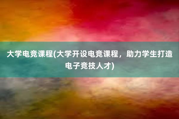 大学电竞课程(大学开设电竞课程，助力学生打造电子竞技人才)