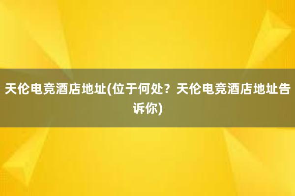 天伦电竞酒店地址(位于何处？天伦电竞酒店地址告诉你)