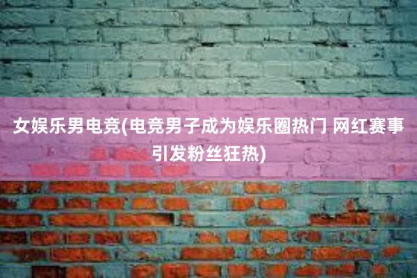 女娱乐男电竞(电竞男子成为娱乐圈热门 网红赛事引发粉丝狂热)