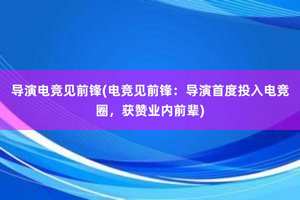 导演电竞见前锋(电竞见前锋：导演首度投入电竞圈，获赞业内前辈)