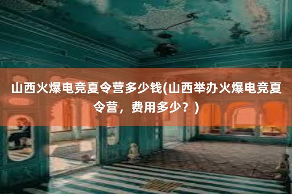 山西火爆电竞夏令营多少钱(山西举办火爆电竞夏令营，费用多少？)