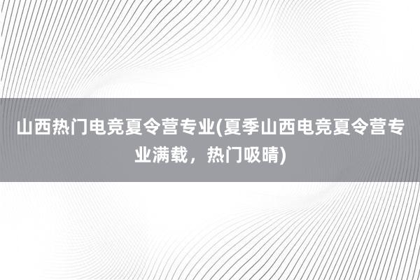 山西热门电竞夏令营专业(夏季山西电竞夏令营专业满载，热门吸晴)