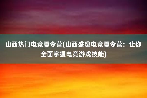 山西热门电竞夏令营(山西盛趣电竞夏令营：让你全面掌握电竞游戏技能)