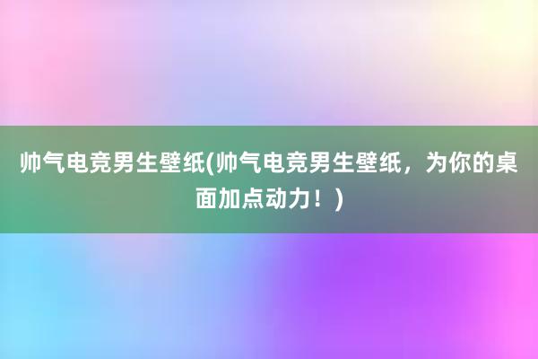 帅气电竞男生壁纸(帅气电竞男生壁纸，为你的桌面加点动力！)