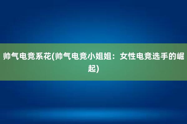 帅气电竞系花(帅气电竞小姐姐：女性电竞选手的崛起)