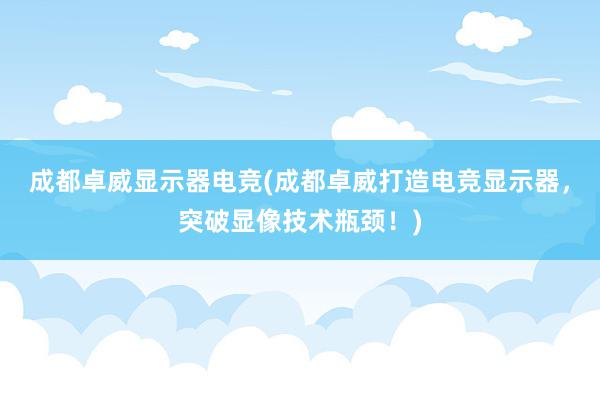 成都卓威显示器电竞(成都卓威打造电竞显示器，突破显像技术瓶颈！)