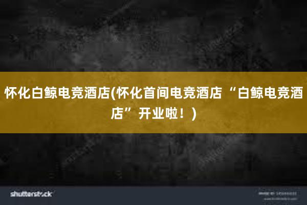 怀化白鲸电竞酒店(怀化首间电竞酒店 “白鲸电竞酒店” 开业啦！)