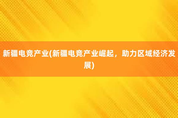 新疆电竞产业(新疆电竞产业崛起，助力区域经济发展)