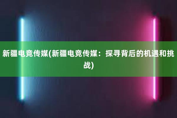 新疆电竞传媒(新疆电竞传媒：探寻背后的机遇和挑战)