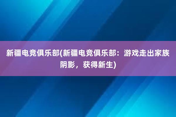 新疆电竞俱乐部(新疆电竞俱乐部：游戏走出家族阴影，获得新生)