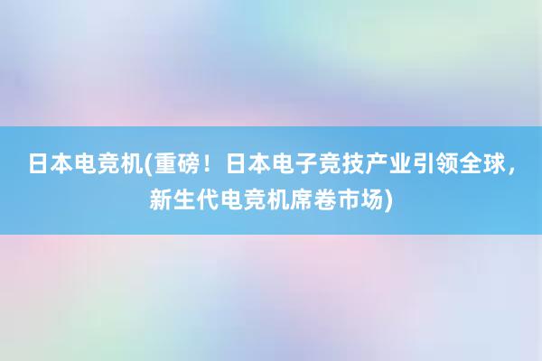 日本电竞机(重磅！日本电子竞技产业引领全球，新生代电竞机席卷市场)