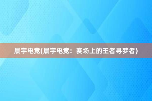 晨宇电竞(晨宇电竞：赛场上的王者寻梦者)