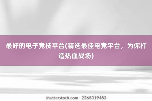 最好的电子竞技平台(精选最佳电竞平台，为你打造热血战场)