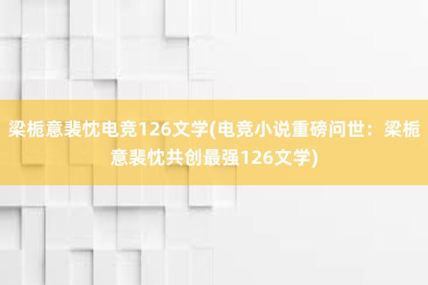 梁栀意裴忱电竞126文学(电竞小说重磅问世：梁栀意裴忱共创最强126文学)