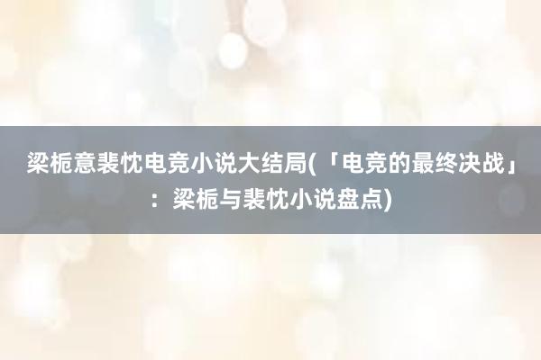 梁栀意裴忱电竞小说大结局(「电竞的最终决战」：梁栀与裴忱小说盘点)