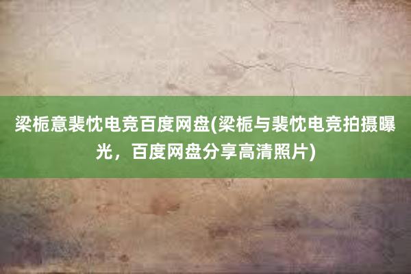 梁栀意裴忱电竞百度网盘(梁栀与裴忱电竞拍摄曝光，百度网盘分享高清照片)