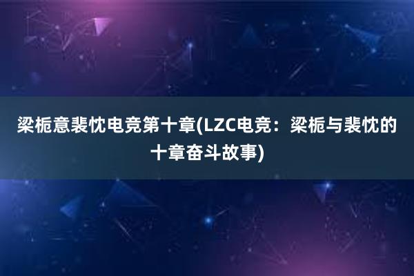 梁栀意裴忱电竞第十章(LZC电竞：梁栀与裴忱的十章奋斗故事)