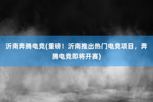 沂南奔腾电竞(重磅！沂南推出热门电竞项目，奔腾电竞即将开赛)