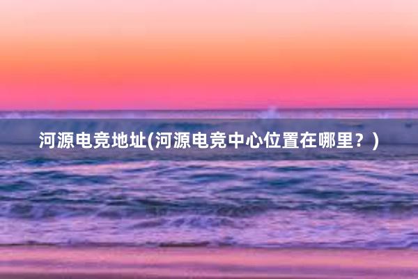 河源电竞地址(河源电竞中心位置在哪里？)