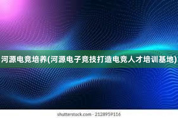 河源电竞培养(河源电子竞技打造电竞人才培训基地)